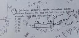 89
femia
Şekildeki kütlelerle zemin arasındaki kinetik
sürtünme katsayısı 0.5 olup şekildeki kuvvetin etkising
altındadır. Buna göre ipteki gerilme kaç N dur?
9.40
10
A) 18
B) 20
C) 22
D) 24
E) 26
240
780
130
to 65
=h. N°²
SN
wend
10=
4 kg
T
6 kg
Fret=
37°
m, a
Vi
he
50 N
LAN
90=