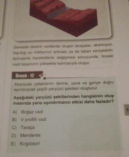 Genelde tabanlı vadilerde oluşan taraçalar, akarsuyun
taşıdığı su miktanının artması ya da taban seviyesinin
epirojenik hareketlerle değişmesi sonucunda, önceki
vadi tabanının yüksekte kalmasıyla oluşur.
Örnek-12
Akarsular yataklarını derine, yana ve geriye doğru
aşındırarak çeşitli yeryüzü şekilleri oluşturur.
Aşağıdaki yeryüzü şekillerinden hangisinin oluş-
masında yana aşındırmanın etkisi daha fazladır?
A) Boğaz vadi
B) V profilli vadi
C) Taraça
D) Menderes
E) Kırgıbayır