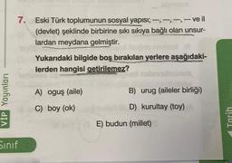 VİP Yayınları
7. Eski Türk toplumunun sosyal yapısı; ---, ---, ---, --- ve il
(devlet) şeklinde birbirine sıkı sıkıya bağlı olan unsur-
lardan meydana gelmiştir.
ugot iterpao nnoised l
Yukarıdaki bilgide boş bırakılan yerlere aşağıdaki-
lerden hangisi getirilemez?
Summer
Sınıf
A) oguş (aile)
C) boy (ok)
nabrinalmunub.
düşünürle
B) urug (aileler birliği)
D) kurultay (toy)
BE) budun (millet)
Tarih