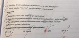 İsim-fiiller, fiil kök ve gövdelerine getirilen “-ma, -ış, -mak” ekleriyle yapılır.
İsim-fiil eki olan "-ma/-me", olumsuzluk ekiyle karıştırılmamalıdır.
Buna göre,
Neden hiç kimse beni anlamak için gayret etmiyor?
Başkalarının yaptıklarını eleştiren insanlar, önce kendi yaptıklarını gözden geçirmelidir.
I. Baz istasyonları, şirketlerin insanlara hizmet sunmasına katkıda bulunuyor.
IV. Bugünün işini yarına bırakma.
v
cümlelerinin hangilerinde isim-fil bulunmaktadır?
AI ve Il
B) II ve IV
C) I ve III
D) III ve IV