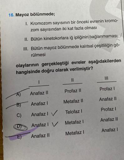 16. Mayoz bölünmede;
olaylarının gerçekleştiği evreler aşağıdakilerden
hangisinde doğru olarak verilmiştir?
A)
B)
C)
I. Kromozom sayısının bir önceki evrenin kromo-
zom sayısından iki kat fazla olması
II. Bütün kinetokorlara iğ ipliğinin bağlanmaması
III.