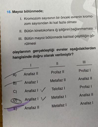 16. Mayoz bölünmede;
olaylarının gerçekleştiği evreler aşağıdakilerden
hangisinde doğru olarak verilmiştir?
A)
B)
C)
I. Kromozom sayısının bir önceki evrenin kromo-
zom sayısından iki kat fazla olması
II. Bütün kinetokorlara iğ ipliğinin bağlanmaması
III. 