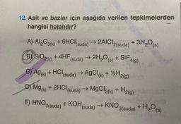 12. Asit ve bazlar için aşağıda verilen tepkimelerden
hangisi hatalıdır?
A) Al2O3(k) + 6HCl
B) SiO2(k) +4HF
G) Ag(k)
+ HCI
(suda) → 2AICI2(suda) + 3H₂O(s)
Ongi Hammel pad
SiF4(g)
D) Mg(K)
E) HNO3(suda)
(suda) → 2H₂O(s) + SIF
MaonicAc
→ AgCl(K)
(suda)
+ 2HCl (suda) → →
+ KOH,
+ 1/2H2(g)
MgCl2(k)+
→ KNO
(suda)
H₂
¹2(g)
3(suda) + H₂O(s)