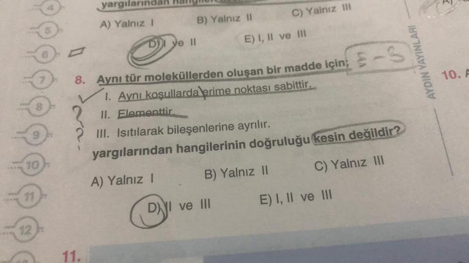 10
11
12
8
9
7
5
yargılarında
A) Yalnız I
D) ye II
B) Yalnız II
C) Yalnız III
E) I, II ve III
8. Aynı tür moleküllerden oluşan bir madde için; -S
1. Aynı koşullarda erime noktası sabittir.
II. Elementtir.
DI ve III
III. Isıtılarak bileşenlerine ayrılır.
ya