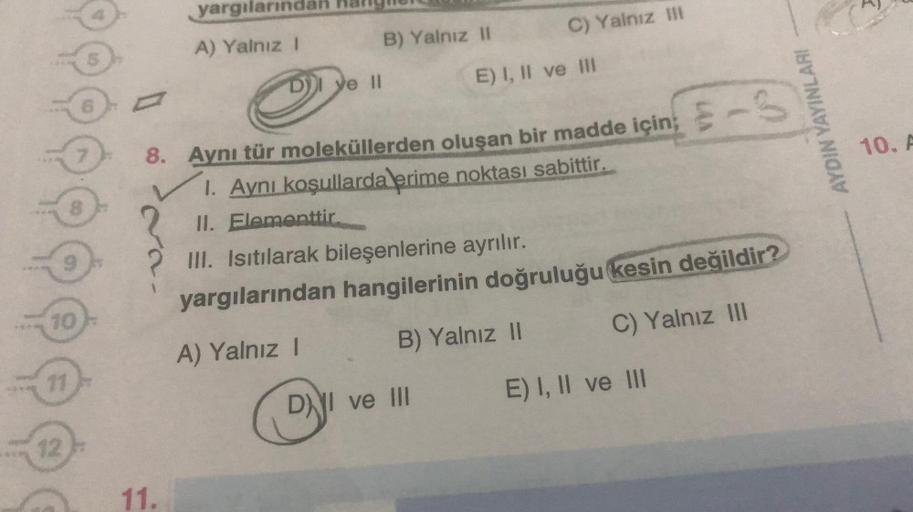 10
11
12
8
9
7
5
yargılarında
A) Yalnız I
D) ye II
B) Yalnız II
C) Yalnız III
E) I, II ve III
8. Aynı tür moleküllerden oluşan bir madde için; -S
1. Aynı koşullarda erime noktası sabittir.
II. Elementtir.
DI ve III
III. Isıtılarak bileşenlerine ayrılır.
ya