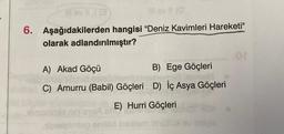 11 ev (@
6. Aşağıdakilerden hangisi "Deniz Kavimleri Hareketi"
olarak adlandırılmıştır?
13
A) Akad Göçü
B) Ege Göçleri
xoxhel
C) Amurru (Babil) Göçleri D) İç Asya Göçleri
E) Hurri Göçleri
belgimlag eniler ise
.or