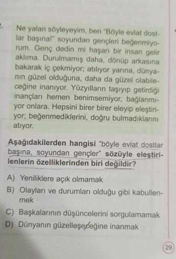 2.
Ne yalan söyleyeyim, ben "Böyle evlat dost-
lar başına!" soyundan gençleri beğenmiyo-
rum. Genç dedin mi haşarı bir insan gelir
aklıma. Durulmamış daha, dönüp arkasına
bakarak iç çekmiyor; atılıyor yarına, dünya-
nın güzel olduğuna, daha da güzel olabil