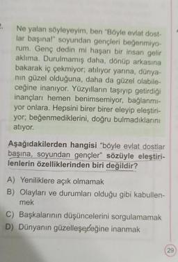 2.
Ne yalan söyleyeyim, ben "Böyle evlat dost-
lar başına!" soyundan gençleri beğenmiyo-
rum. Genç dedin mi haşarı bir insan gelir
aklıma. Durulmamış daha, dönüp arkasına
bakarak iç çekmiyor; atılıyor yarına, dünya-
nın güzel olduğuna, daha da güzel olabile-
ceğine inanıyor. Yüzyılların taşıyıp getirdiği
inançları hemen benimsemiyor, bağlanmı-
yor onlara. Hepsini birer birer eleyip eleştiri-
yor; beğenmediklerini, doğru bulmadıklarını
atıyor.
Aşağıdakilerden hangisi "böyle evlat dostlar
başına, soyundan gençler" sözüyle eleştiri-
lenlerin özelliklerinden biri değildir?
A) Yeniliklere açık olmamak
B) Olayları ve durumları olduğu gibi kabullen-
mek
C) Başkalarının düşüncelerini sorgulamamak
D) Dünyanın güzelleşeceğine inanmak
29