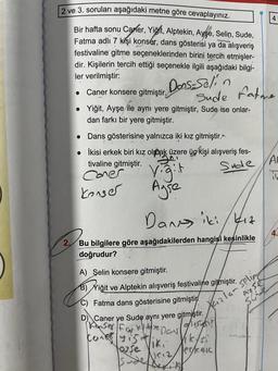 2 ve 3. soruları aşağıdaki metne göre cevaplayınız.
Bir hafta sonu Carler, Yiğit, Alptekin, Ayse, Selin, Sude,
Fatma adlı 7 kişi konser, dans gösterisi ya da alışveriş
festivaline gitme seçeneklerinden birini tercih etmişler-
dir. Kişilerin tercih ettiği seçenekle ilgili aşağıdaki bilgi-
ler verilmiştir:
Caner konsere gitmiştir.
• Yiğit, Ayşe ile aynı yere gitmiştir, Sude ise onlar-
dan farkı bir yere gitmiştir.
●
Dans gösterisine yalnızca iki kız gitmiştir.
İkisi erkek biri kız olmak üzere üç kişi alışveriş fes-
tivaline gitmiştir.
Coner
konser
●
Dons-Seli
Sude fatme
Vigit
Ayse
Dans iki kız
2,
Bu bilgilere göre aşağıdakilerden hangisi kesinlikle
doğrudur?
A) Selin konsere gitmiştir.
B) Yiğit ve Alptekin alışveriş festivaline gitmiştir.
C) Fatma dans gösterisine gitmiştir
D) Caner ye Sude aynı yere gitmiştir.
Kanser Fan 16e Dans
(9154515
Gr
con yigit
US12,
Sude A
it
4
Kızlar selin
Ayse
Suide
Vikysi
erkeic
4.