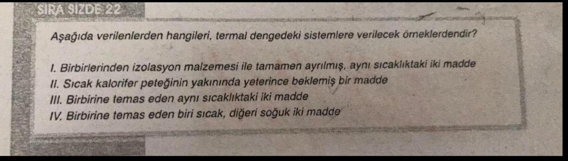 SIRA SIZDE 22
Aşağıda verilenlerden hangileri, termal dengedeki sistemlere verilecek örneklerdendir?
1. Birbirlerinden izolasyon malzemesi ile tamamen ayrılmış, aynı sıcaklıktaki iki madde
II. Sıcak kalorifer peteğinin yakınında yeterince beklemiş bir madd