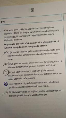 TYT
OKO
201
. Türk şehir tarihi hakkında yapılan son incelemeyi çok
beğendim. Derin bir araştırmanın ürünü olan bu çalışmada
kayda değer birçok tespit ve değerlendirme olduğunu
söylemek mümkün.
Bu parçada altı çizili sözü anlamca karşılayabilecek bir
kullanım aşağıdakilerin hangisinde vardır?
AÇoğu zaman insanlar şehirleri kendilerine benzetir ama
nadiren de olsa şehirler insana kendisinden bir şeyler
katar.
B) Bütün şehirler, ancak onları oluşturan farklı unsurların bir
ahenkle birleşmesiyle yaşanır mekânlara dönüşür.
C) Bir yazı yazmadan önce yaptığım gözlemlerden
yazılmaya layık olanları bir kuyumcu titizliğiyle seçer ve
onlar üzerinde kafa yorarım.
D Gezi yazılarını büyük bir zevkle okurum, betimlenen
şehirlerin dikkat çekici yönlerini not alırım.
E) Bir bilgiyi zihnimize en sağlam şekilde yerleştirmek için o
bilgiden günlük hayatta yararlanmalıyız.