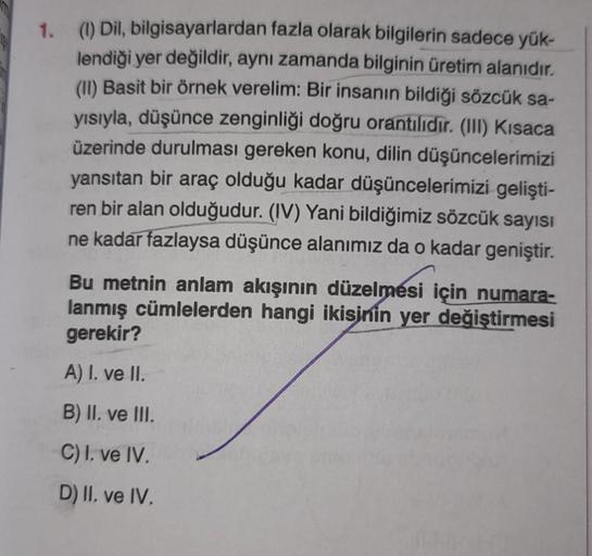 1. (1) Dil, bilgisayarlardan fazla olarak bilgilerin sadece yük-
lendiği yer değildir, aynı zamanda bilginin üretim alanıdır.
(II) Basit bir örnek verelim: Bir insanın bildiği sözcük sa-
yısıyla, düşünce zenginliği doğru orantilidir. (III) Kısaca
üzerinde 
