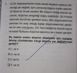 1. (1) Dil, bilgisayarlardan fazla olarak bilgilerin sadece yük-
lendiği yer değildir, aynı zamanda bilginin üretim alanıdır.
(II) Basit bir örnek verelim: Bir insanın bildiği sözcük sa-
yısıyla, düşünce zenginliği doğru orantilidir. (III) Kısaca
üzerinde durulması gereken konu, dilin düşüncelerimizi
yansıtan bir araç olduğu kadar düşüncelerimizi gelişti-
ren bir alan olduğudur. (IV) Yani bildiğimiz sözcük sayısı
ne kadar fazlaysa düşünce alanımız da o kadar geniştir.
Bu metnin anlam akışının düzelmesi için numara-
lanmış cümlelerden hangi ikisinin yer değiştirmesi
gerekir?
A) I. ve II.
B) II. ve III.
C) I. ve IV.
D) II. ve IV.