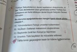 daha
zans'in
5y-
J.
Türkiye Selçuklularının devlet teşkilatının oluşumunda, dj-
ğer Türk devletlerinin izleri görülmekle birlikte Türkiye Sel-
çuklularını en fazla etkileyen devlet Büyük Selçuklu Devleti
olmuştur.
Bu duruma aşağıdakilerden hangisi kanıt olarak göste-
rilebilir?
A) Hükümdarların Farsça unvanlar kullanmaları
B) Niyabet-i Saltanat makamının oluşturulması
C) Başkentin İznik'ten Konya'ya taşınması
D) Anadolu Türk beylikleri ile mücadele edilmesi
E) Tahta kimin geçeceğinin kesin bir hükme bağlanmaması
edili
yolu
Di
Sc
73