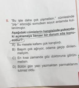 5. "Bu işte daha çok pişmelisin." cümlesinde
"piş-" sözcüğü somutken soyut anlamda kul-
lanılmıştır.
Aşağıdaki cümlelerin hangisinde yukarıda-
ki açıklamaya benzer bir durum söz konu-
sudur?
A) Bu mesele kafamı çok karıştırdı.
B) Başım çok ağrıyor, odama geçip dinlen-
meliyim.
C) En kısa zamanda göz doktoruna görün-
melisin.
D) Bütün gün yazı yazmaktan parmaklarım
tutmaz oldu.