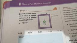 Newton'un Hareket Yasaları
ÖRNEK: 21
Şekildeki asansör yukarı
yönde 4 m/s² lik ivmeyle
hızlanırsa, T ip gerilme
kuvveti kaç N olur?
(g = 10 m/s²)
A) 32
Çözüm
B) 28
C) 24
T
2 kg
D) 18
a = 4 m/s²
E) 16
ÖRNEK: 23
Freni bozulmuş olan b
ket ederken kütlesi ke
kovasına çarpmıştır.
Ahmet, Burçin ve C
kovanın birbirlering
çarpışma süreciyl
●
Ahmet: Otc
otomobile
Burçin: K
. Cevdet-
ğişim g
Buna gör