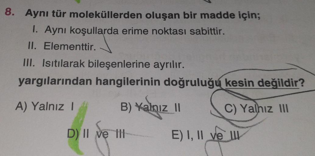 8. Aynı tür moleküllerden oluşan bir madde için;
1. Aynı koşullarda erime noktası sabittir.
II. Elementtir.
III. Isıtılarak bileşenlerine ayrılır.
yargılarından hangilerinin doğruluğu kesin değildir?
A) Yalnız I
B) Yalnız II
C) Yalnız III
D) II ve I
E) I,