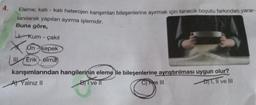4.
Eleme; kati - katı heterojen karışımları bileşenlerine ayırmak için tanecik boyutu farkından yarar-
lanılarak yapılan ayırma işlemidir.
Buna göre,
Kum çakıl
-
Un-kepek
Erik- elma
karışımlarından hangilerinin eleme ile bileşenlerine ayrıştırılması uygun olur?
C) e III
A) Yalnız II
BI ve II
DT, II ve III