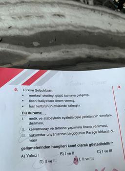 6.
Türkiye Selçukluları;
●
merkezî otoriteyi güçlü tutmaya çalışmış,
ticari faaliyetlere önem vermiş,
İran kültürünün etkisinde kalmıştır.
Guba
Bu duruma;
1.
melik ve atabeylerin eyaletlerdeki yetkilerinin sınırlan-
dırılması,
II. kervansaray ve tersane yapımına önem verilmesi,
III. hükümdar unvanlarının birçoğunun Farsça kökenli ol-
ması
gelişmelerinden hangileri kanıt olarak gösterilebilir?
B) I ve II
C) I ve III
A) Yalnız I
D) II ve III
E) I, II ve III
9.