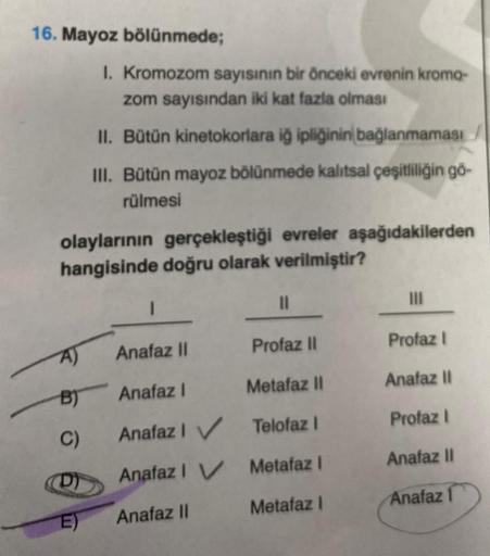 16. Mayoz bölünmede;
olaylarının gerçekleştiği evreler aşağıdakilerden
hangisinde doğru olarak verilmiştir?
A)
B)
C)
6
I. Kromozom sayısının bir önceki evrenin kromo-
zom sayısından iki kat fazla olması
II. Bütün kinetokorlara iğ ipliğinin bağlanmaması
III