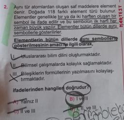 2. Aynı tür atomlardan oluşan saf maddelere element
denir. Doğada 118 farklı element türü bulunur.
Elementler genellikle bir ya da iki harften oluşan bir
sembol ile ifade edilir ve bu sembolün ilk harfi her
zaman büyük yazılır. Elementler bütün dillerde aynı
sembollerle gösterilirler.
Elementlerin bütün dillerde aynı sembollerte
gösterilmesinin amacıtle ilgili olarak,
I. Uluslararası bilim dilini oluşturmaktadır.
II Bilimsel çalışmalarda kolaylık sağlamaktadır.
III. Bileşiklerin formüllerinin yazılmasını kolaylaş-
tırmaktadır.
ifadelerinden hangileri doğrudur?
B) I vell
B1, 11, ve III
A Yalnız II
Il ve III
NARTEST
blek