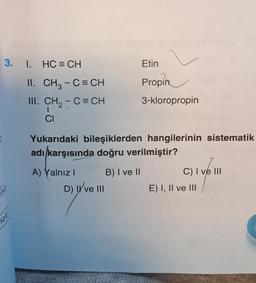 1
3. I.
12.E
HC = CH
II.
CH3 - C = CH
III. CH₂ - C = CH
CI
Etin
D) II ve III
Propin
3-kloropropin
Yukarıdaki bileşiklerden hangilerinin sistematik
adı karşısında doğru verilmiştir?
A) Yalnız I
B) I ve II
C) I ve III
E) I, II ve III