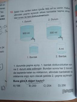 un ol-
renkli
'tür.
par-
enkli
3-24
2=16
KI 24
veril-
-60
12. Şekil-1'de verilen kabın içinde 900 ml su vardır. Kabin
altındaki çeşme açılarak alttaki bardaklar taşma olma-
dan sırası ile tam doldurulmaktadır.
1. Durum
900 ml
1. Bardak
2. Durum
300 ml
A ml
C) 204
2. Bardak
1. durumda çeşme açılıp, 1. bardak doldurulduktan sor-
na 2. durum elde edilmiştir. Bundan sonra her 2 durum-
da kaplarda kalan su miktarının, altındaki bardaktaki su
miktarına oranı aynı olacak şekilde 2. çeşme açılmıştır.
Buna göre A değeri kaçtır?
A) 184
B) 200
D) 256
FENOMEN
B