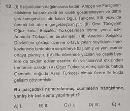 12. (1) Selçukluların dağılmasına kadar, Arapça ve Farsçanın
etkisinde kalarak ciddi bir varlık gösteremeyen ve daha
çok konuşma dilinde kalan Oğuz Türkçesi, XIII. yüzyılda
önemli bir atılım gerçekleştirmiştir. (II) Orta Türkçenin
Oğuz kolu, Selçuklu Türkçesinden sonra yerini Eski
Anadolu Türkçesine bırakmıştir. (III) Anadolu Selçuklu
Devleti'nin çöküşü üzerine ortaya çıkan beyliklerin mer-
kezlerinde birdenbire serpilmeye başlamış ve yeni eserler
ortaya çıkmıştır. (IV) Bu dönemde yazılan ve çeşitli bey-
lere de takdim edilen eserler, din ve tasavvuf etkisinden
tamamen uzaktır. (V) Oğuz Türkçesi, süreç içinde, batıda
Osmanlı, doğuda Azeri Türkçesi olmak üzere iki kolda
gelişim göstermiştir.
Bu parçadaki numaralanmış cümlelerin hangisinde,
yanlış bir belirleme yapılmıştır?
A) I.
B) II.
C) III.
D) IV.
E) V.