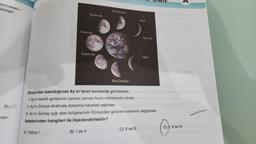 din tutuştu-
lemiştir.
Musk
racı
Şişkin Ay
A) Yalnız I
Dolunay
Şişkin Ay
İlk Dördün
Son Dördün
Hilal
C) II ve III
Yeni Ay
Dünya'dan bakıldığında Ay'ın farklı evrelerde görülmesi;
I. Ay'ın kendi ışınlarının zaman zaman farklı miktarlarda olması
II. Ay'ın Dünya etrafında dolanma hareketi yapması
III. Ay'ın Güneş ışığı alan bölgelerinin Dünya'dan görünen kısmının değişmesi
ifadelerinden hangileri ile ilişkilendirilebilir?
B) I ve II
Hilal
NIF
D) I, II ve III