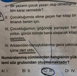 Bir yazarın çocuk yazarı olup olmadigina
kim karar vermelidir?
II. Çocukluğumda elime geçen her kitap bir
limandı benim için.
III. Çocukluğumun göğünde parlayan her
yıldızı, günün birinde bana ulaşacak kitap
sanırdım.
IV. Arkasından konuştuklarımız gece yatınca
içime dert oldu.
Numaralanmış cümlelerden hangisinin yük-
lemi söz grubundan oluşmamaktadır?
A) 1.
B) II.
C) IIT
D) IV.