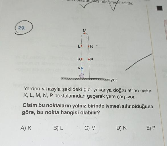 29.
K
A) K
V
B) L
M
arasında ivmesi sıfırdır.
•N
P
Yerden v hızıyla şekildeki gibi yukarıya doğru atılan cisim
K, L, M, N, P noktalarından geçerek yere çarpıyor.
Cisim bu noktaların yalnız birinde ivmesi sıfır olduğuna
göre, bu nokta hangisi olabilir?
yer
