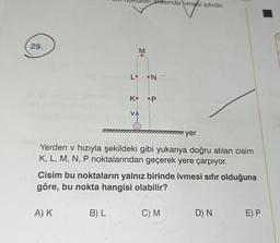 29.
K
A) K
V
B) L
M
arasında ivmesi sıfırdır.
•N
P
Yerden v hızıyla şekildeki gibi yukarıya doğru atılan cisim
K, L, M, N, P noktalarından geçerek yere çarpıyor.
Cisim bu noktaların yalnız birinde ivmesi sıfır olduğuna
göre, bu nokta hangisi olabilir?
yer
C) M
D) N
E) P