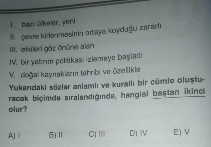 I. bazı ülkeler, yeni
II. çevre kirlenmesinin ortaya koyduğu zararlı
III. etkileri göz önüne alan
IV. bir yatırım politikası izlemeye başladı
V. doğal kaynakların tahribi ve özellikle
Yukarıdaki sözler anlamlı ve kurallı bir cümle oluştu-
racak biçimde sır