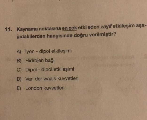 11. Kaynama noktasına en çok etki eden zayıf etkileşim aşa-
ğıdakilerden hangisinde doğru verilmiştir?
A) İyon - dipol etkileşimi
B) Hidrojen bağı
C) Dipol-dipol etkileşimi
D) Van der waals kuvvetleri
E) London kuvvetleri