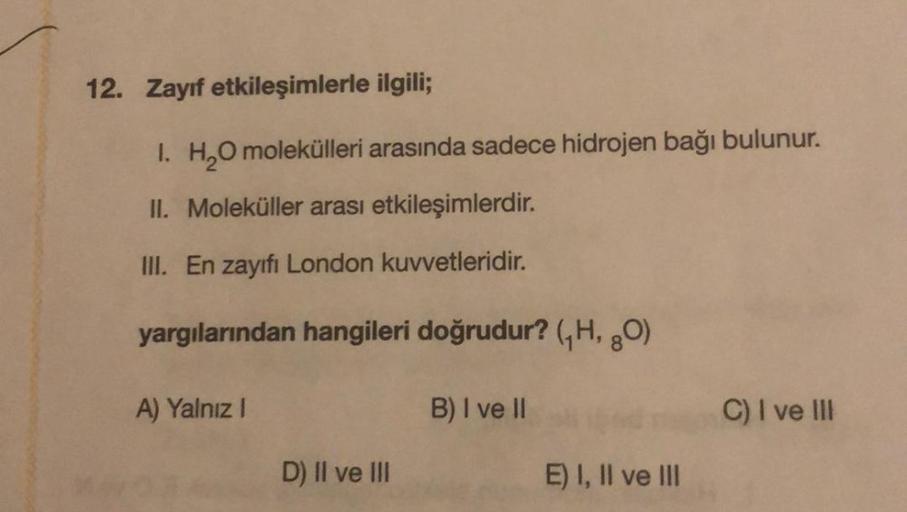 12. Zayıf etkileşimlerle ilgili;
1. H₂O molekülleri arasında sadece hidrojen bağı bulunur.
II. Moleküller arası etkileşimlerdir.
III. En zayıfı London kuvvetleridir.
yargılarından hangileri doğrudur? (₁H, 80)
B) I ve II
A) Yalnız I
D) II ve III
E) I, II ve