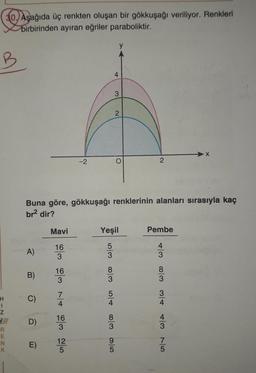 H
I
Z
R
E
N
K
30, Aşağıda üç renkten oluşan bir gökkuşağı veriliyor. Renkleri
birbirinden ayıran eğriler paraboliktir.
A)
B)
D)
E)
Mavi
16
3
Buna göre, gökkuşağı renklerinin alanları sırasıyla kaç
br² dir?
16
3
7
4
16
3
-2
12
5
4/63/00 A/or w/00 c/cr
5
Yeşil
3
y
5
3
4
2
2
Pembe
TS & ST
4
3
8
3
3
4
4
3
X
7
5