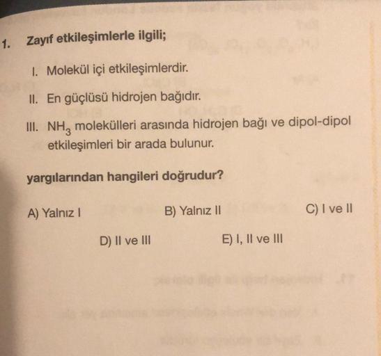 1. Zayıf etkileşimlerle ilgili;
1. Molekül içi etkileşimlerdir.
II. En güçlüsü hidrojen bağıdır.
III. NH3 molekülleri arasında hidrojen bağı ve dipol-dipol
etkileşimleri bir arada bulunur.
yargılarından hangileri doğrudur?
A) Yalnız I
D) II ve III
B) Yalnı