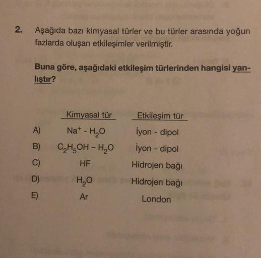 2.
Aşağıda bazı kimyasal türler ve bu türler arasında yoğun
fazlarda oluşan etkileşimler verilmiştir.
Buna göre, aşağıdaki etkileşim türlerinden hangisi yan-
liştır?
A)
B)
C)
D)
E)
Kimyasal tür
Nat - H₂O
C₂H₂OH-H₂O
HF
H₂O
Ar
Etkileşim tür
İyon - dipol
İyon