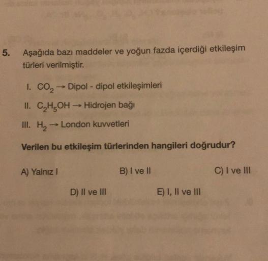 5.
Aşağıda bazı maddeler ve yoğun fazda içerdiği etkileşim
türleri verilmiştir.
1. CO₂ → Dipol-dipol etkileşimleri
II. C₂H₂OH →→ Hidrojen bağı
III. H₂
London kuvvetleri
Verilen bu etkileşim türlerinden hangileri doğrudur?
A) Yalnız I
D) II ve III
B) I ve I