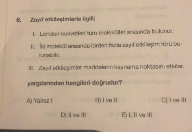 6.
Zayıf etkileşimlerle ilgili;
I. London kuvvetleri tüm moleküller arasında bulunur.
II. İki molekül arasında birden fazla zayıf etkileşim türü bu-
lunabilir.
III. Zayıf etkileşimler maddelerin kaynama noktasını etkiler.
yargılarından hangileri doğrudur?