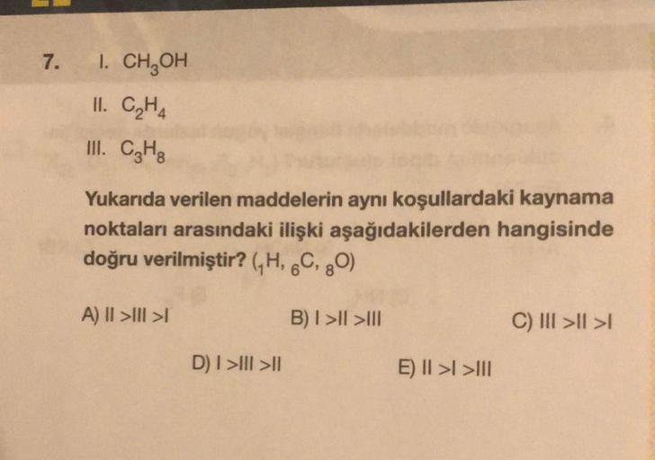 7.
I. CH₂OH
11. C₂H4
III. C3H8
Yukarıda verilen maddelerin aynı koşullardaki kaynama
noktaları arasındaki ilişki aşağıdakilerden hangisinde
doğru verilmiştir? (₁H, 6C, 80)
B) I>II>III
A) II >>
D) I>III >II
E) II > >III
C) III >|| >1