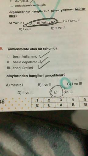 -9.
46
II. kloroplast,
III. endoplazmik retikulum
organellerinin hangilerinin görev yapması beklen-
mez?
A) Yalnız I
D) I ve II
A) Yalnız I
B) Yalnız
D) II ve III
Çimlenmekte olan bir tohumda;
1.
besin kullanımı,
II. besin depolama,
III. enerji üretimi
ola