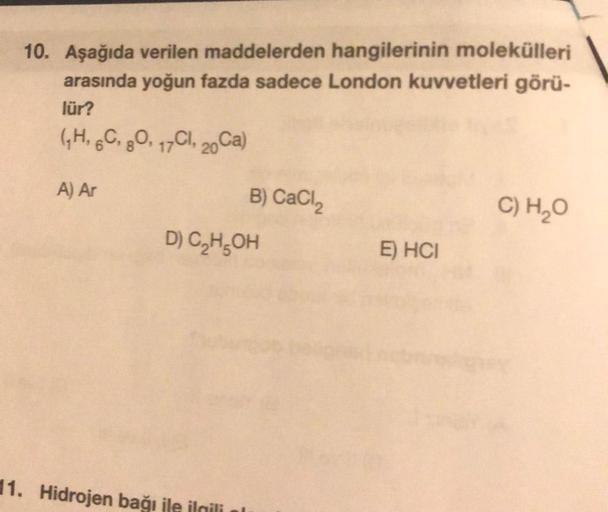 10. Aşağıda verilen maddelerden hangilerinin molekülleri
arasında yoğun fazda sadece London kuvvetleri görü-
lür?
(₁H, 6C, 80, 17C, 20Ca)
A) Ar
B) CaCl₂
D) C₂H5OH
11. Hidrojen bağı ile ilgili
E) HCI
C) H₂O