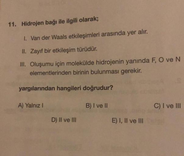 11. Hidrojen bağı ile ilgili olarak;
1. Van der Waals etkileşimleri arasında yer alır.
II. Zayıf bir etkileşim türüdür.
III. Oluşumu için molekülde hidrojenin yanında F, O ve N
elementlerinden birinin bulunması gerekir.
yargılarından hangileri doğrudur?
A)