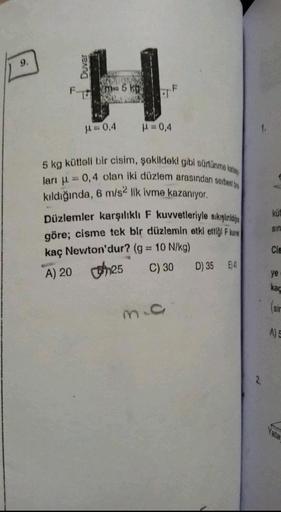 9.
H
17525
Fm 5 kg
μ=0,4
P=0,4
F
5 kg kütleli bir cisim, şekildeki gibi sürtünme kata
ları = 0,4 olan iki düzlem arasından serbest b
kıldığında, 6 m/s2 lik ivme kazanıyor.
Düzlemler karşılıklı F kuvvetleriyle sıkıştırd
göre; cisme tek bir düzlemin etki ett