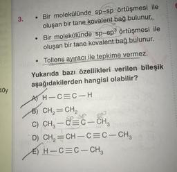 3PG
40y
3.
• Bir molekülünde sp-sp örtüşmesi ile
oluşan bir tane kovalent bağ bulunur.
Bir molekülünde sp-sp3 örtüşmesi ile
oluşan bir tane kovalent bağ bulunur.
Tollens ayıracı ile tepkime vermez.
Yukarıda bazı özellikleri verilen bileşik
aşağıdakilerden hangisi olabilir?
●
●
A) H-C=C-H
B) CH₂=CH₂
C) CH₂ - C- CH₂
CH₂=CH-C=C-CH₂
D)
E) H-C=C-CH3