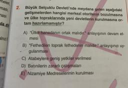 neleri,
ması,
ması
da et
alnız
2. Büyük Selçuklu Devleti'nde meydana gelen aşağıdaki
gelişmelerden hangisi merkezî otoritenin bozulmasına
ve ülke topraklarında yeni devletlerin kurulmasına or-
tam hazırlamamıştır?
A) "Ülke hanedanın ortak malıdır." anlayışının devam et-
mesi
B) "Fethedilen toprak fethedenin malıdır." anlayışının uy-
gulanması
C) Atabeylere geniş yetkiler verilmesi
D) Batınilerin zararlı çalışmaları
E) Nizamiye Medreselerinin kurulması