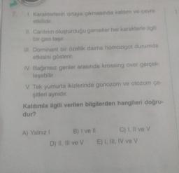 1. Karakterlerin ortaya çıkmasında kalıtım ve çevre
etkilidir.
II. Canlının oluşturduğu gametler her karakterle ilgili
bir gen taşır.
III. Dominant bir özellik daima homozigot durumda
etkisini gösterir.
IV. Bağımsız genler arasında krossing over gerçek-
leşebilir.
V. Tek yumurta ikizlerinde gonozom ve otozom çe-
şitleri aynıdır.
Kalıtımla ilgili verilen bilgilerden hangileri doğru-
dur?
A) Yalnız !
B) I ve II
D) II, III ve V
C) I, II ve V
E) I, III, IV ve V