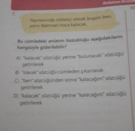7.
Anlatım
Yayınevinde nöbetçi olarak bugün ben,
yanın Mehmet Hoca kalacak.
Bu cümledeki anlatım bozukluğu aşağıdakilerin
hangisiyle giderilebilir?
A) "kalacak" sözcüğü yerine "bulunacak" sözcüğü
getirilerek
B) "olarak" sözcüğü cümleden çıkarılarak
C) "ben