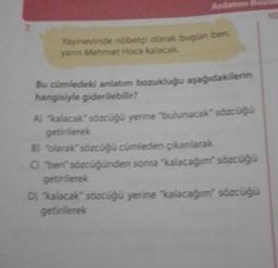 7.
Anlatım
Yayınevinde nöbetçi olarak bugün ben,
yanın Mehmet Hoca kalacak.
Bu cümledeki anlatım bozukluğu aşağıdakilerin
hangisiyle giderilebilir?
A) "kalacak" sözcüğü yerine "bulunacak" sözcüğü
getirilerek
B) "olarak" sözcüğü cümleden çıkarılarak
C) "ben" sözcüğünden sonra "kalacağım” sözcüğü
getirilerek
D) "kalacak" sözcüğü yerine "kalacağım" sözcüğü
getirilerek
10